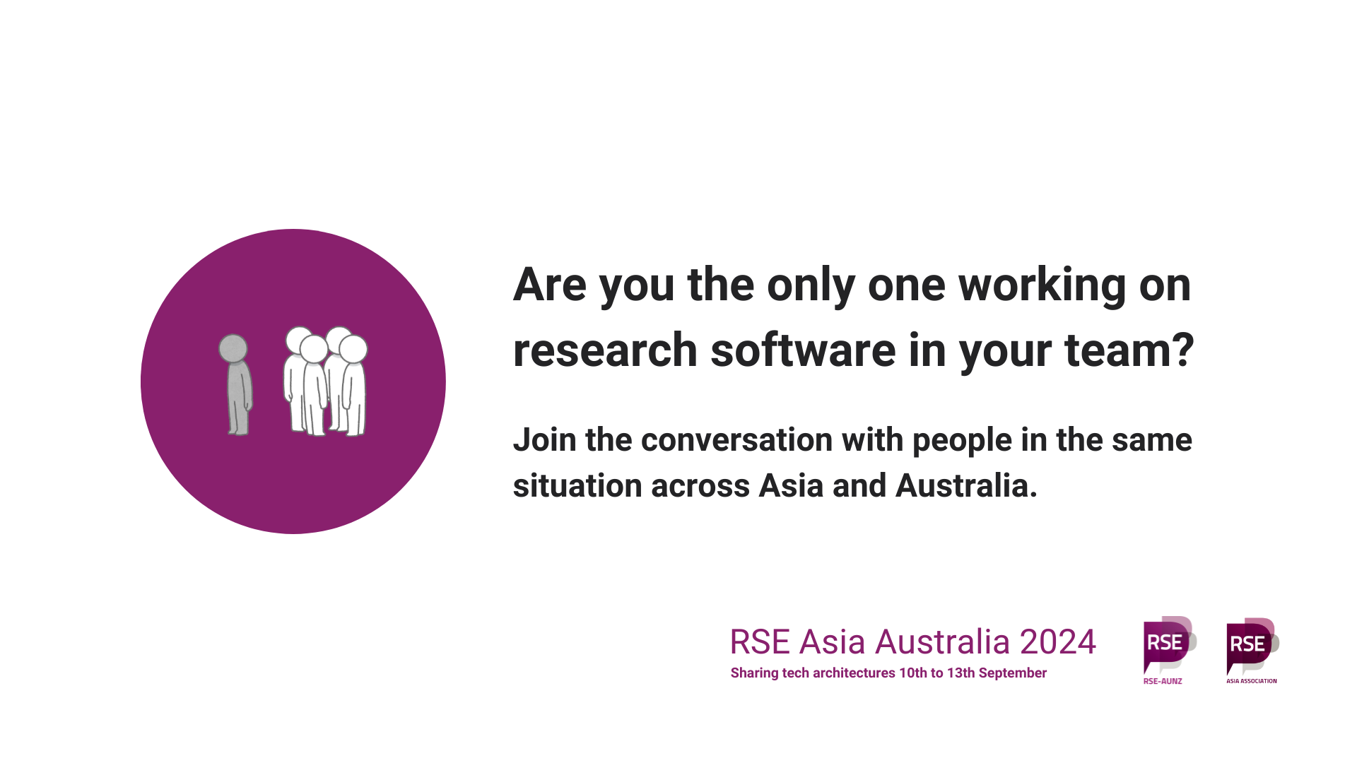 Picture of person in grey away from a group of people in a purple circe. Are you the only one working on research software in your team? Join the conversation with people in the same situation across Asia and Australia. RSE Asia Australia 2024. Sharing tech architectures. 10th to 13th September. Logos of RSE AUNZ and RSE Asia.